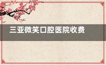 三亚微笑口腔医院收费标准2025版：内含种植牙|正畸|全瓷牙|牙周治疗等价格明细